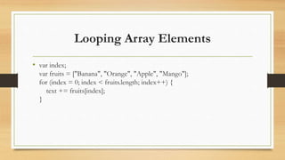 Looping Array Elements
• var index;
var fruits = ["Banana", "Orange", "Apple", "Mango"];
for (index = 0; index < fruits.length; index++) {
text += fruits[index];
}
 