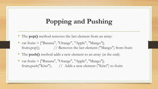 Popping and Pushing
• The pop() method removes the last element from an array:
• var fruits = ["Banana", "Orange", "Apple", "Mango"];
fruits.pop(); // Removes the last element ("Mango") from fruits
• The push() method adds a new element to an array (at the end):
• var fruits = ["Banana", "Orange", "Apple", "Mango"];
fruits.push("Kiwi"); // Adds a new element ("Kiwi") to fruits
 