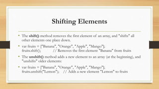 Shifting Elements
• The shift() method removes the first element of an array, and "shifts" all
other elements one place down.
• var fruits = ["Banana", "Orange", "Apple", "Mango"];
fruits.shift(); // Removes the first element "Banana" from fruits
• The unshift() method adds a new element to an array (at the beginning), and
"unshifts" older elements:
• var fruits = ["Banana", "Orange", "Apple", "Mango"];
fruits.unshift("Lemon"); // Adds a new element "Lemon" to fruits
 