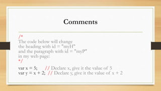 Comments
/*
The code below will change
the heading with id = "myH"
and the paragraph with id = "myP"
in my web page:
*/
var x = 5; // Declare x, give it the value of 5
var y = x + 2; // Declare y, give it the value of x + 2
 