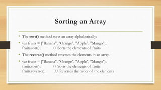 Sorting an Array
• The sort() method sorts an array alphabetically:
• var fruits = ["Banana", "Orange", "Apple", "Mango"];
fruits.sort(); // Sorts the elements of fruits
• The reverse() method reverses the elements in an array.
• var fruits = ["Banana", "Orange", "Apple", "Mango"];
fruits.sort(); // Sorts the elements of fruits
fruits.reverse(); // Reverses the order of the elements
 
