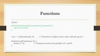 Functions
Syntax:
functionName(parameter1, parameter2, parameter3) {
code to be executed
}
var x = myFunction(4, 3); // Function is called, return value will end up in x
function myFunction(a, b) {
return a * b; // Function returns the product of a and b
}
 