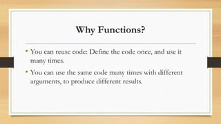 Why Functions?
• You can reuse code: Define the code once, and use it
many times.
• You can use the same code many times with different
arguments, to produce different results.
 