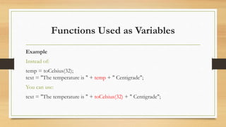 Functions Used as Variables
Example
Instead of:
temp = toCelsius(32);
text = "The temperature is " + temp + " Centigrade";
You can use:
text = "The temperature is " + toCelsius(32) + " Centigrade";
 