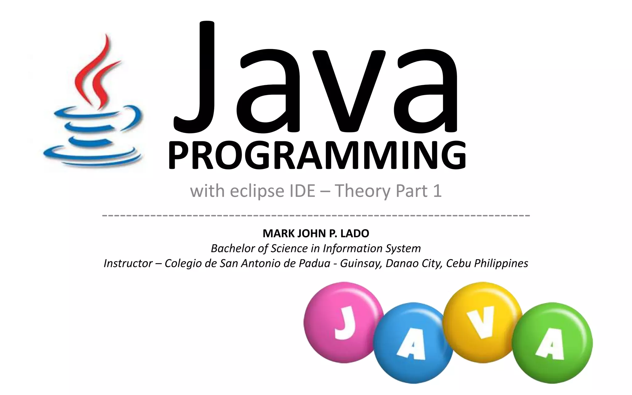 with eclipse IDE – Theory Part 1 ----------------------------------------------------------------------- MARK JOHN P. LADO Bachelor of Science in Information System Instructor – Colegio de San Antonio de Padua - Guinsay, Danao City, Cebu Philippines PROGRAMMING 