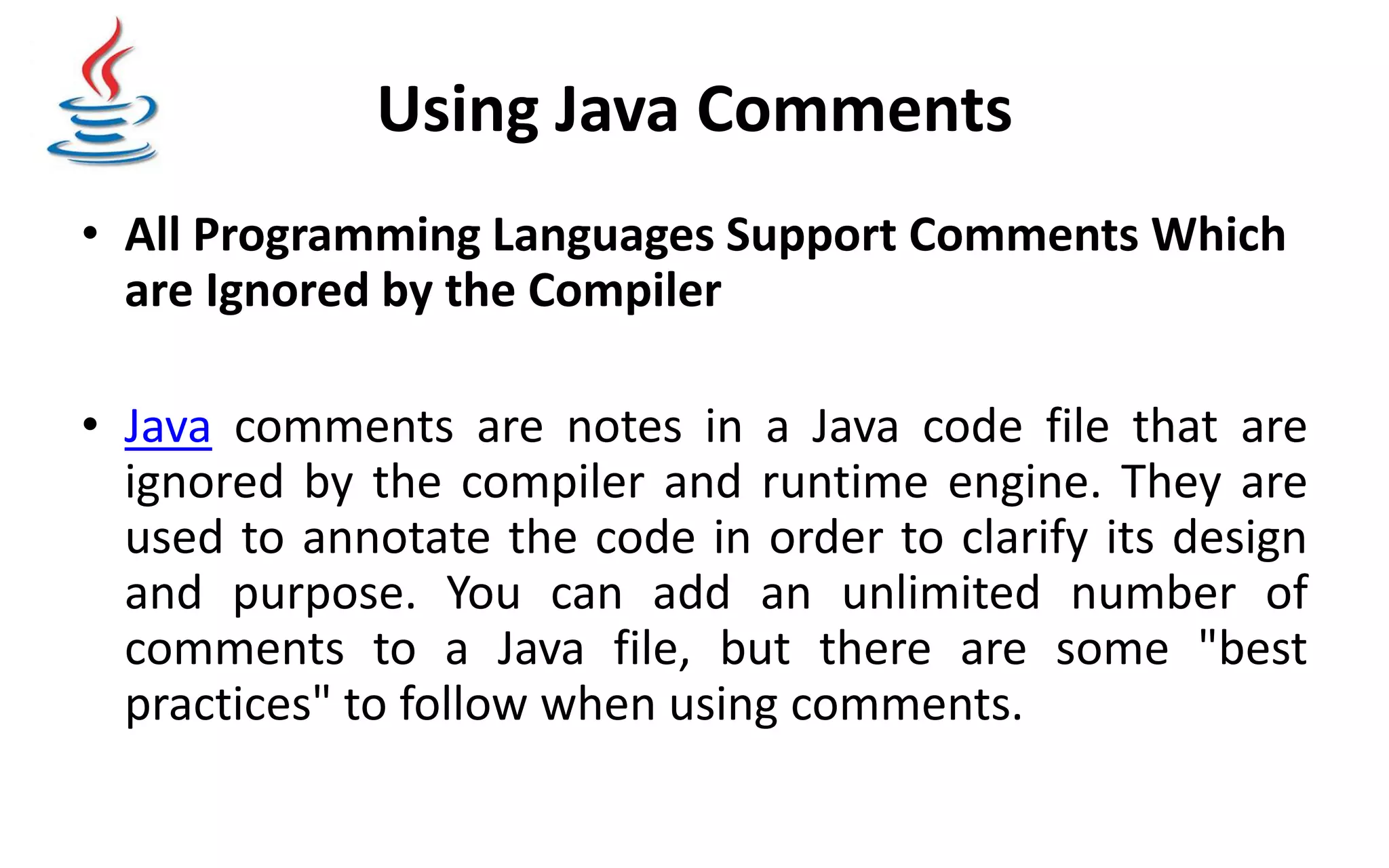 Using Java Comments • All Programming Languages Support Comments Which are Ignored by the Compiler • Java comments are notes in a Java code file that are ignored by the compiler and runtime engine. They are used to annotate the code in order to clarify its design and purpose. You can add an unlimited number of comments to a Java file, but there are some "best practices" to follow when using comments. 