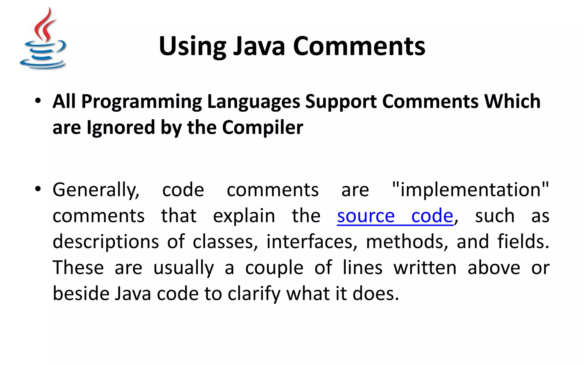 Using Java Comments • All Programming Languages Support Comments Which are Ignored by the Compiler • Generally, code comments are "implementation" comments that explain the source code, such as descriptions of classes, interfaces, methods, and fields. These are usually a couple of lines written above or beside Java code to clarify what it does. 