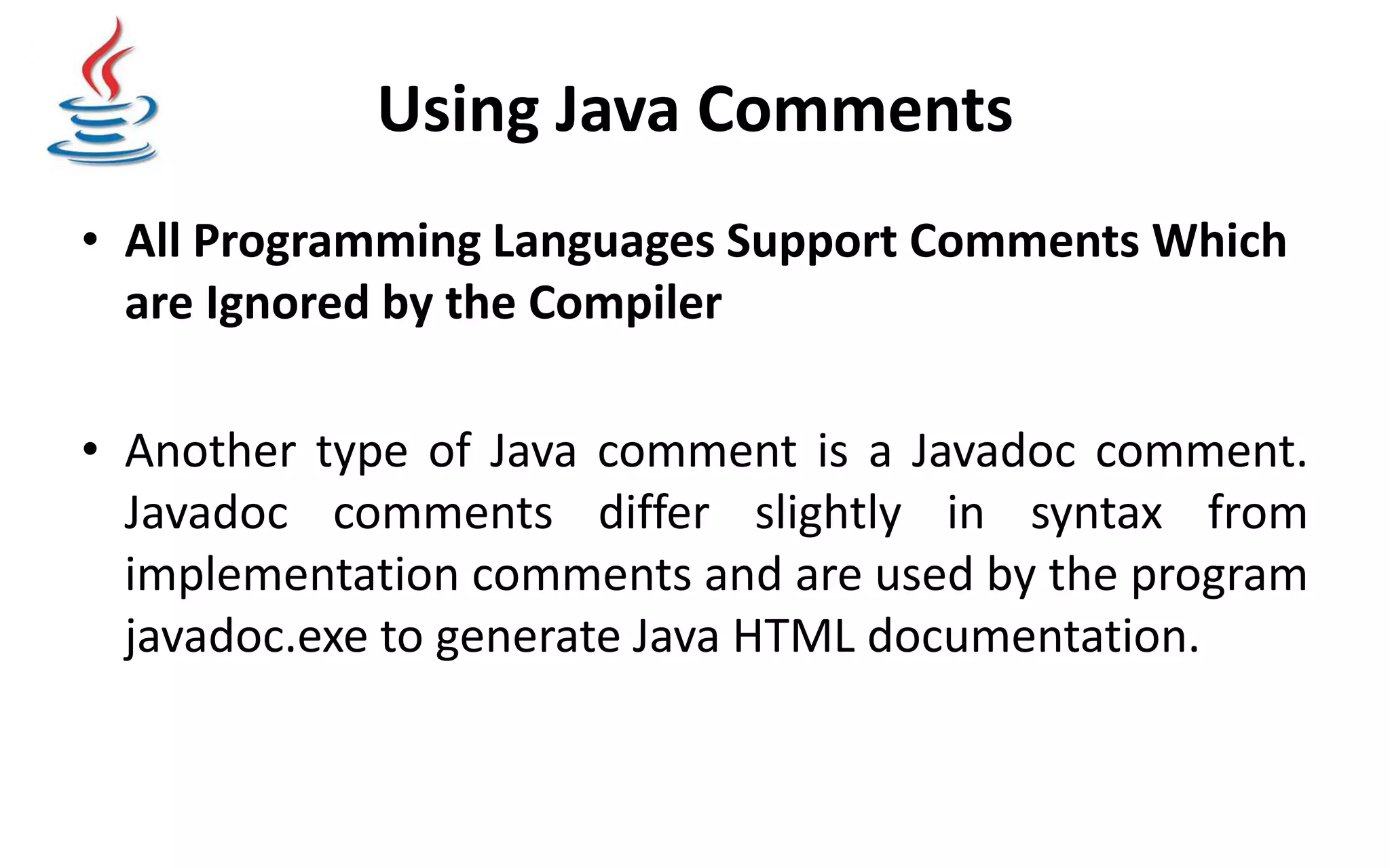 Using Java Comments • All Programming Languages Support Comments Which are Ignored by the Compiler • Another type of Java comment is a Javadoc comment. Javadoc comments differ slightly in syntax from implementation comments and are used by the program javadoc.exe to generate Java HTML documentation. 