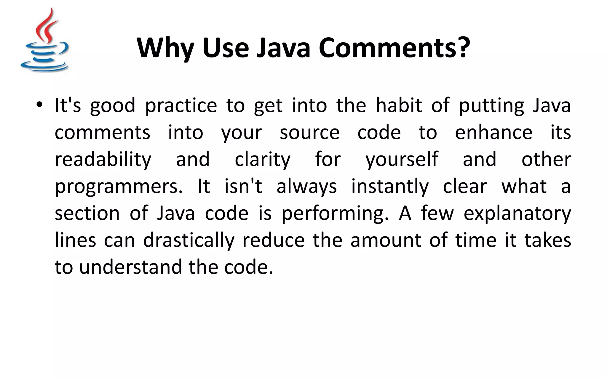 Why Use Java Comments? • It's good practice to get into the habit of putting Java comments into your source code to enhance its readability and clarity for yourself and other programmers. It isn't always instantly clear what a section of Java code is performing. A few explanatory lines can drastically reduce the amount of time it takes to understand the code. 