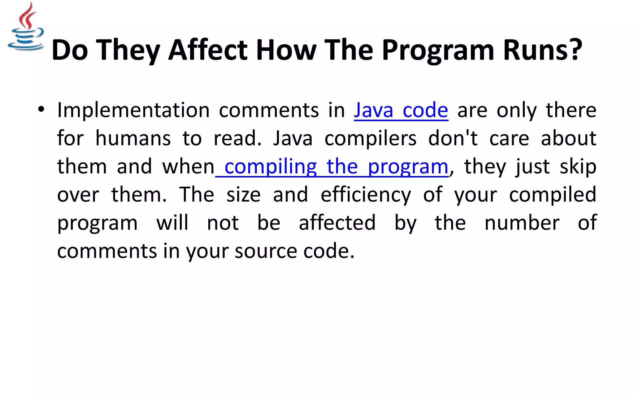 Do They Affect How The Program Runs? • Implementation comments in Java code are only there for humans to read. Java compilers don't care about them and when compiling the program, they just skip over them. The size and efficiency of your compiled program will not be affected by the number of comments in your source code. 