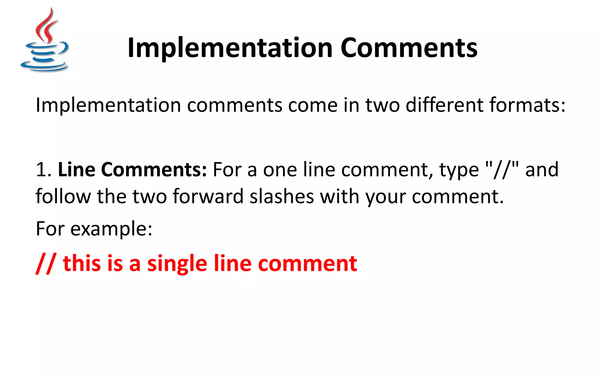 Implementation Comments Implementation comments come in two different formats: 1. Line Comments: For a one line comment, type "//" and follow the two forward slashes with your comment. For example: // this is a single line comment 