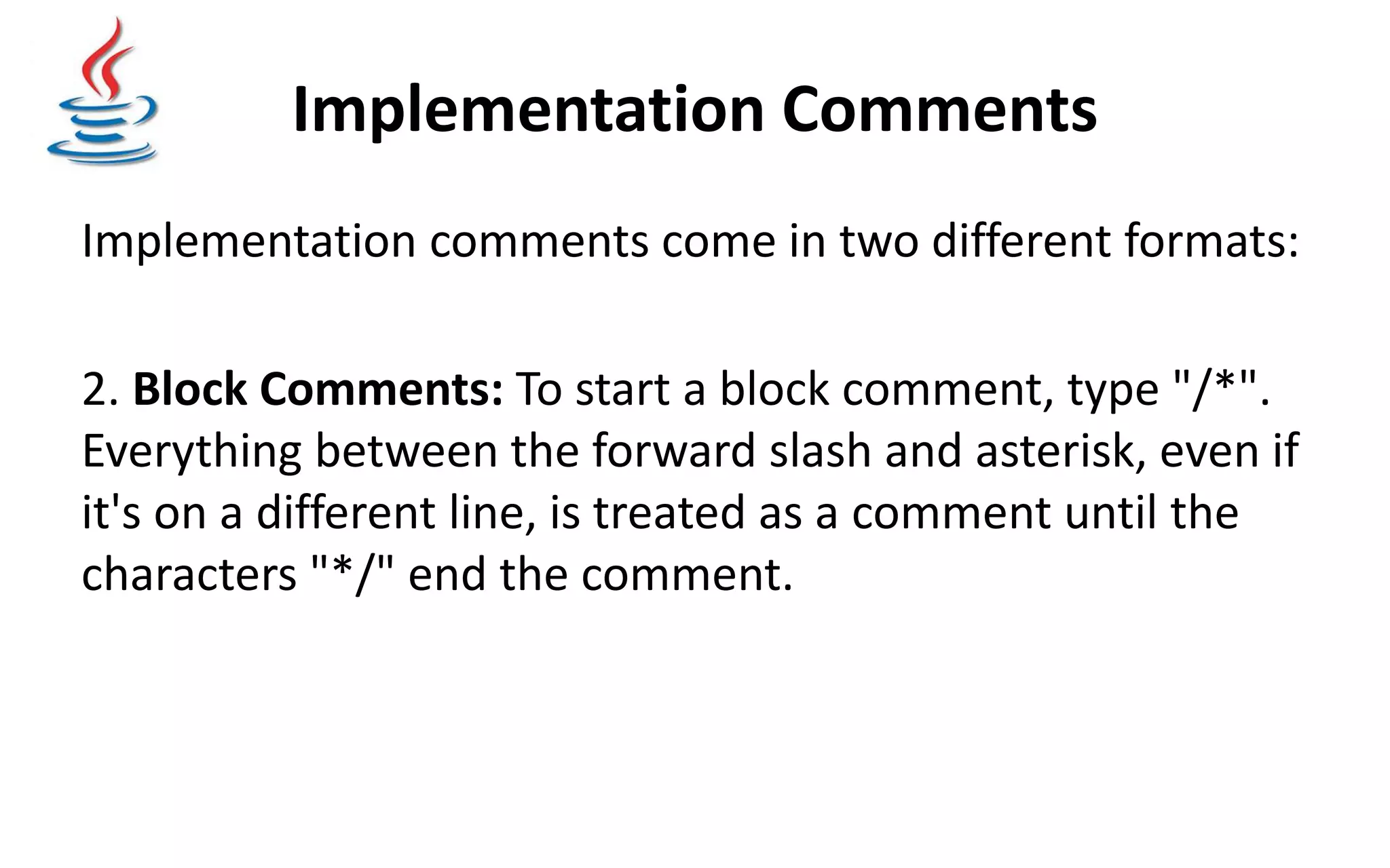 Implementation Comments Implementation comments come in two different formats: 2. Block Comments: To start a block comment, type "/*". Everything between the forward slash and asterisk, even if it's on a different line, is treated as a comment until the characters "*/" end the comment. 