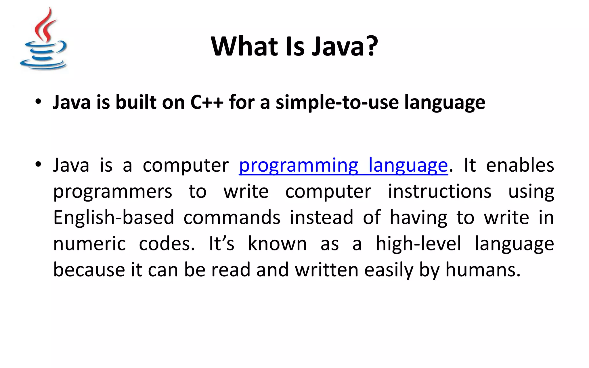 What Is Java? • Java is built on C++ for a simple-to-use language • Java is a computer programming language. It enables programmers to write computer instructions using English-based commands instead of having to write in numeric codes. It’s known as a high-level language because it can be read and written easily by humans. 