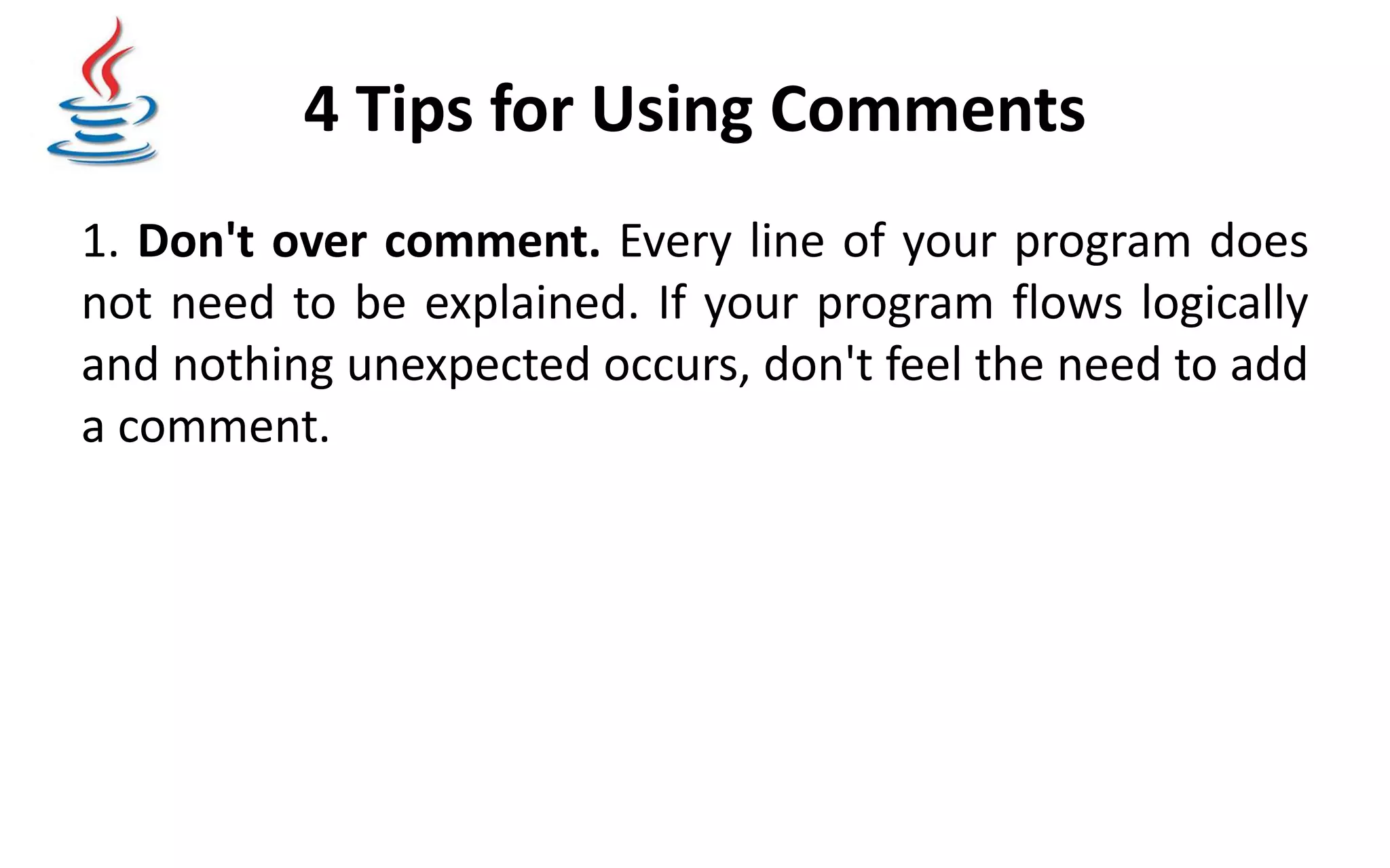 4 Tips for Using Comments 1. Don't over comment. Every line of your program does not need to be explained. If your program flows logically and nothing unexpected occurs, don't feel the need to add a comment. 