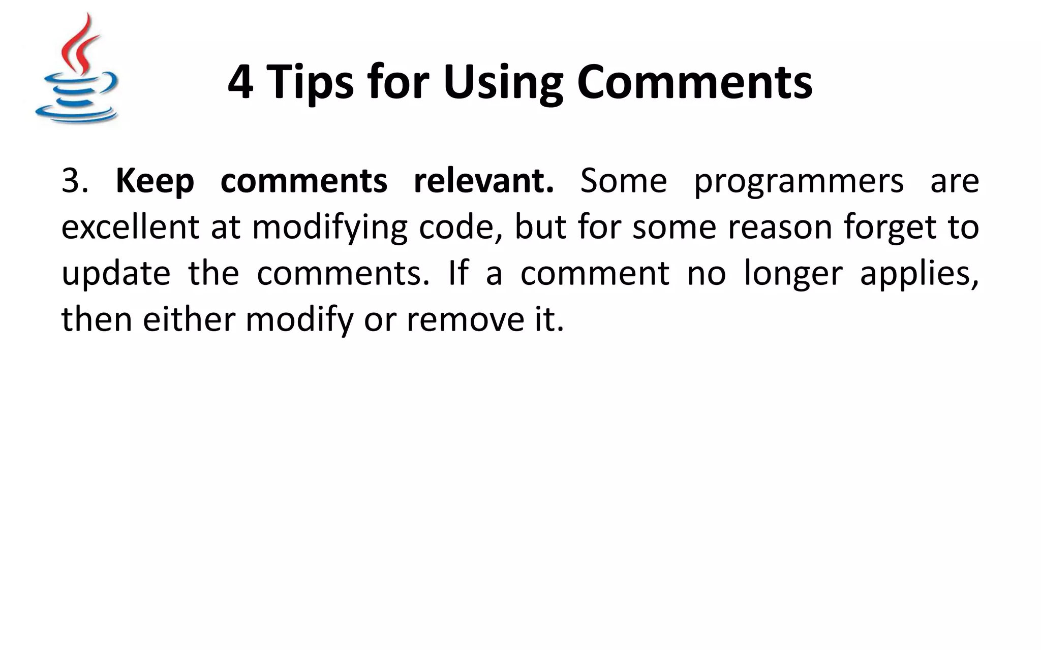 4 Tips for Using Comments 3. Keep comments relevant. Some programmers are excellent at modifying code, but for some reason forget to update the comments. If a comment no longer applies, then either modify or remove it. 