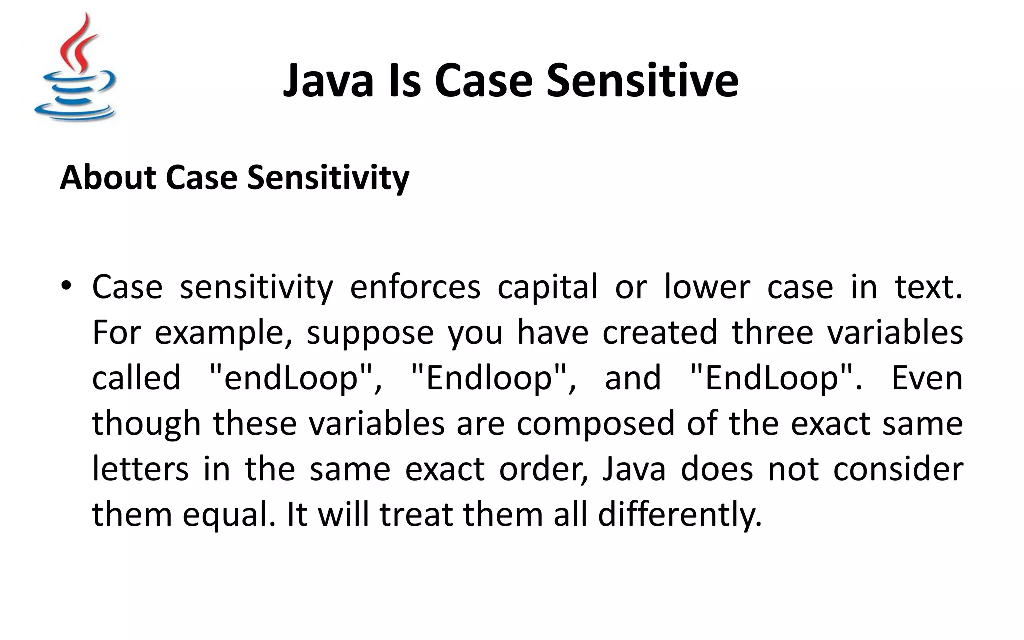 Java Is Case Sensitive About Case Sensitivity • Case sensitivity enforces capital or lower case in text. For example, suppose you have created three variables called "endLoop", "Endloop", and "EndLoop". Even though these variables are composed of the exact same letters in the same exact order, Java does not consider them equal. It will treat them all differently. 