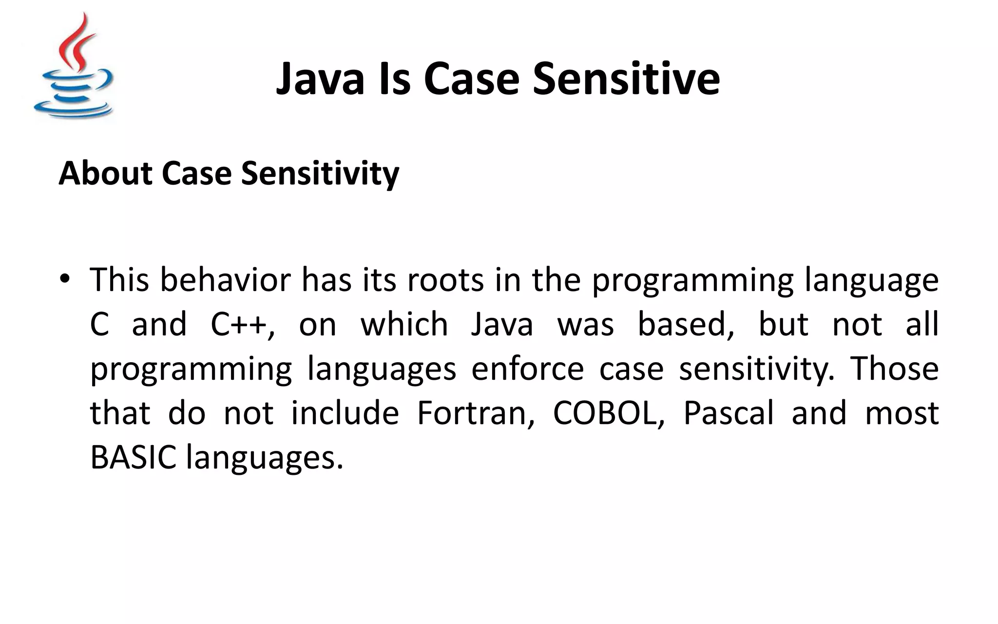 Java Is Case Sensitive About Case Sensitivity • This behavior has its roots in the programming language C and C++, on which Java was based, but not all programming languages enforce case sensitivity. Those that do not include Fortran, COBOL, Pascal and most BASIC languages. 