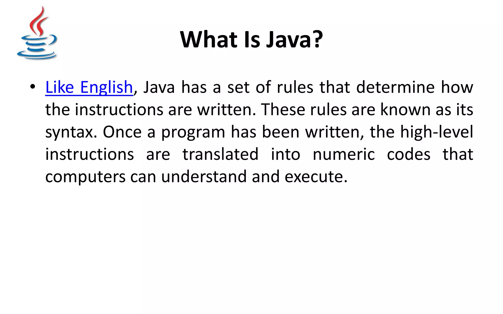 What Is Java? • Like English, Java has a set of rules that determine how the instructions are written. These rules are known as its syntax. Once a program has been written, the high-level instructions are translated into numeric codes that computers can understand and execute. 