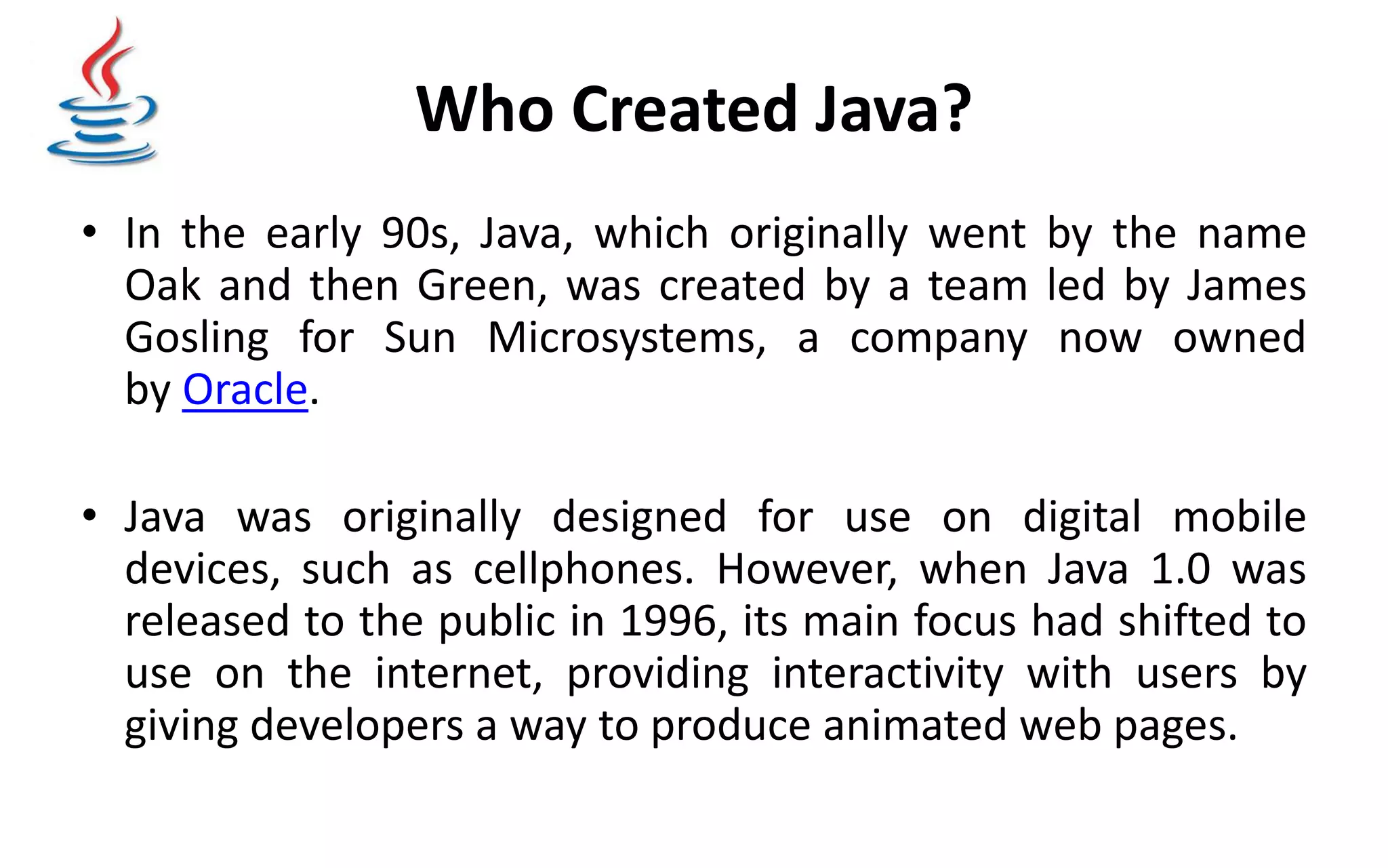 Who Created Java? • In the early 90s, Java, which originally went by the name Oak and then Green, was created by a team led by James Gosling for Sun Microsystems, a company now owned by Oracle. • Java was originally designed for use on digital mobile devices, such as cellphones. However, when Java 1.0 was released to the public in 1996, its main focus had shifted to use on the internet, providing interactivity with users by giving developers a way to produce animated web pages. 
