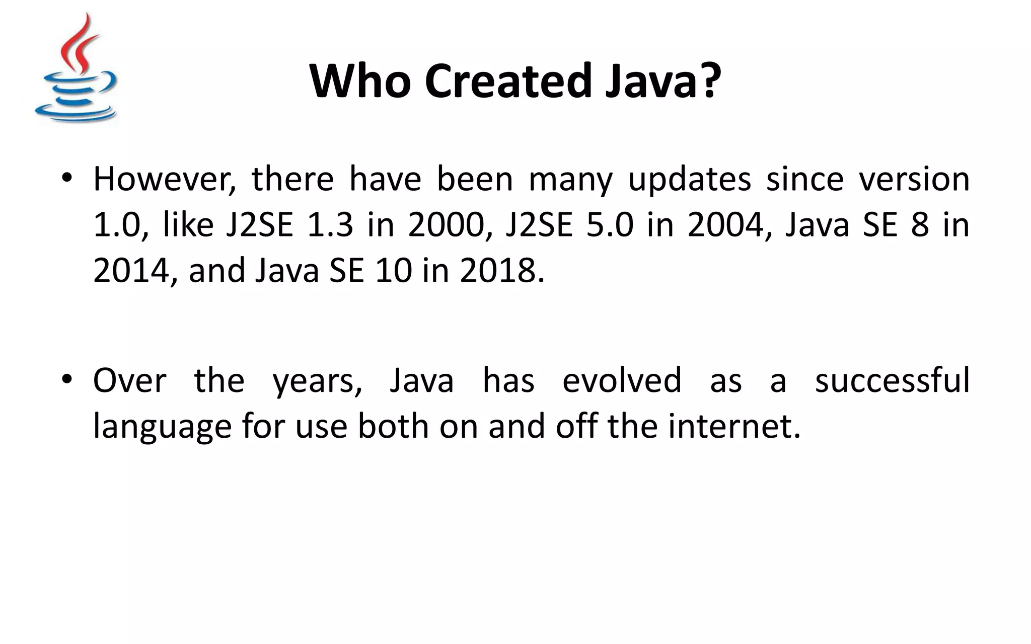 Who Created Java? • However, there have been many updates since version 1.0, like J2SE 1.3 in 2000, J2SE 5.0 in 2004, Java SE 8 in 2014, and Java SE 10 in 2018. • Over the years, Java has evolved as a successful language for use both on and off the internet. 