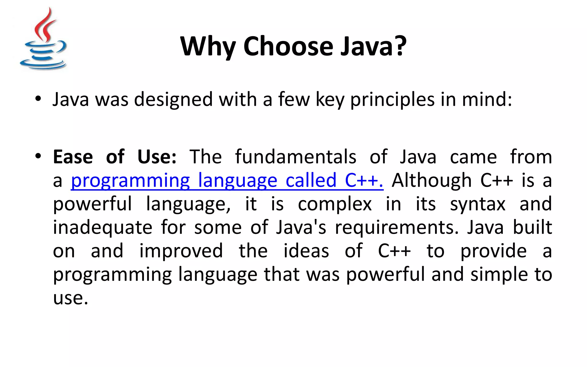 Why Choose Java? • Java was designed with a few key principles in mind: • Ease of Use: The fundamentals of Java came from a programming language called C++. Although C++ is a powerful language, it is complex in its syntax and inadequate for some of Java's requirements. Java built on and improved the ideas of C++ to provide a programming language that was powerful and simple to use. 