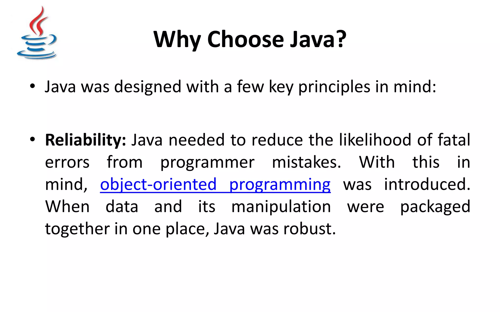 Why Choose Java? • Java was designed with a few key principles in mind: • Reliability: Java needed to reduce the likelihood of fatal errors from programmer mistakes. With this in mind, object-oriented programming was introduced. When data and its manipulation were packaged together in one place, Java was robust. 
