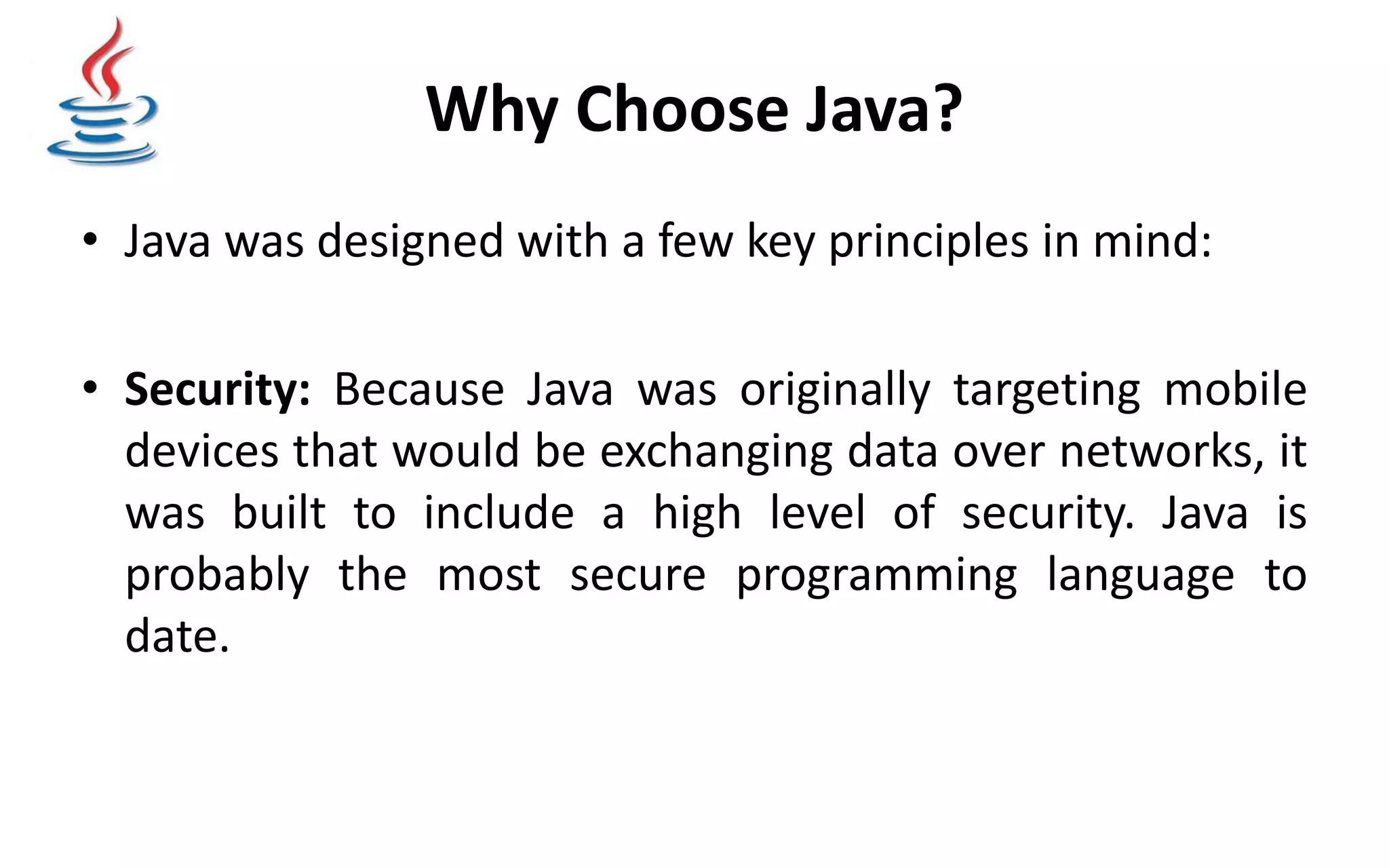Why Choose Java? • Java was designed with a few key principles in mind: • Security: Because Java was originally targeting mobile devices that would be exchanging data over networks, it was built to include a high level of security. Java is probably the most secure programming language to date. 