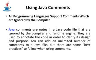 Using Java Comments
• All Programming Languages Support Comments Which
are Ignored by the Compiler
• Java comments are notes in a Java code file that are
ignored by the compiler and runtime engine. They are
used to annotate the code in order to clarify its design
and purpose. You can add an unlimited number of
comments to a Java file, but there are some "best
practices" to follow when using comments.
 