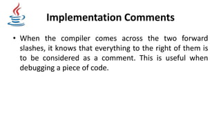 Implementation Comments
• When the compiler comes across the two forward
slashes, it knows that everything to the right of them is
to be considered as a comment. This is useful when
debugging a piece of code.
 