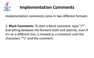 Implementation Comments
Implementation comments come in two different formats:
2. Block Comments: To start a block comment, type "/*".
Everything between the forward slash and asterisk, even if
it's on a different line, is treated as a comment until the
characters "*/" end the comment.
 