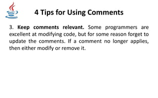 4 Tips for Using Comments
3. Keep comments relevant. Some programmers are
excellent at modifying code, but for some reason forget to
update the comments. If a comment no longer applies,
then either modify or remove it.
 