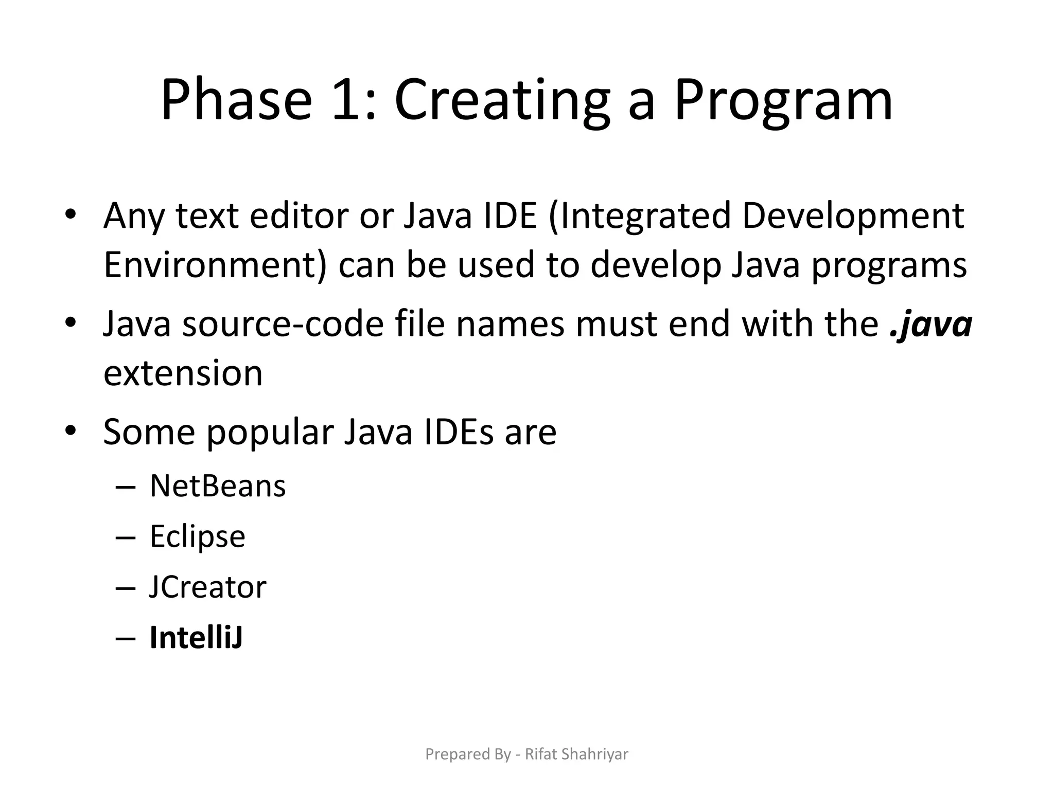 Phase 1: Creating a Program
• Any text editor or Java IDE (Integrated Development
Environment) can be used to develop Java programs
• Java source‐code file names must end with the .java
extension
• Some popular Java IDEs are
– NetBeans
– Eclipse
– JCreator
– IntelliJ
Prepared By - Rifat Shahriyar
 