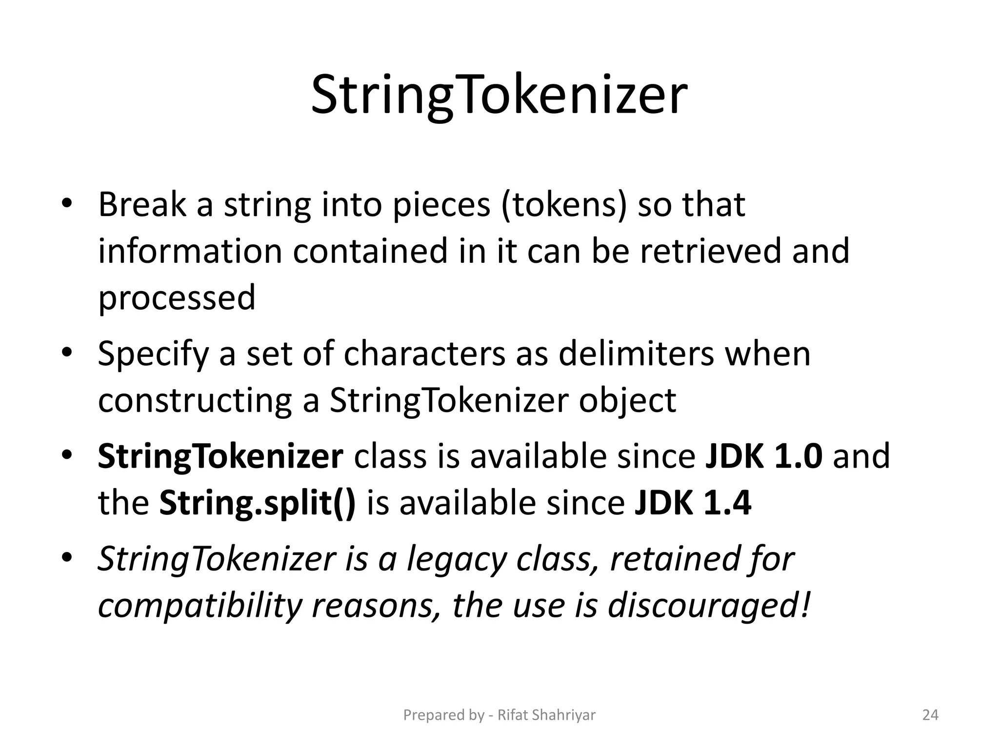 StringTokenizer
• Break a string into pieces (tokens) so that
information contained in it can be retrieved and
processed
• Specify a set of characters as delimiters when
constructing a StringTokenizer object
• StringTokenizer class is available since JDK 1.0 and
the String.split() is available since JDK 1.4
• StringTokenizer is a legacy class, retained for
compatibility reasons, the use is discouraged!
24Prepared by - Rifat Shahriyar
 
