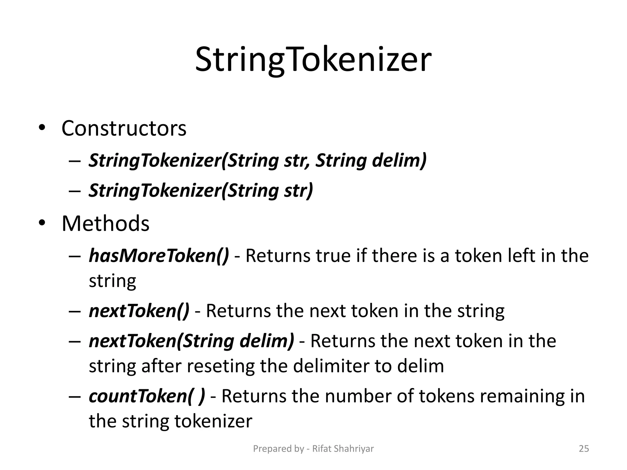 StringTokenizer
• Constructors
– StringTokenizer(String str, String delim)
– StringTokenizer(String str)
• Methods
– hasMoreToken() ‐ Returns true if there is a token left in the
string
– nextToken() ‐ Returns the next token in the string
– nextToken(String delim) ‐ Returns the next token in the
string after reseting the delimiter to delim
– countToken( ) ‐ Returns the number of tokens remaining in
the string tokenizer
25Prepared by - Rifat Shahriyar
 