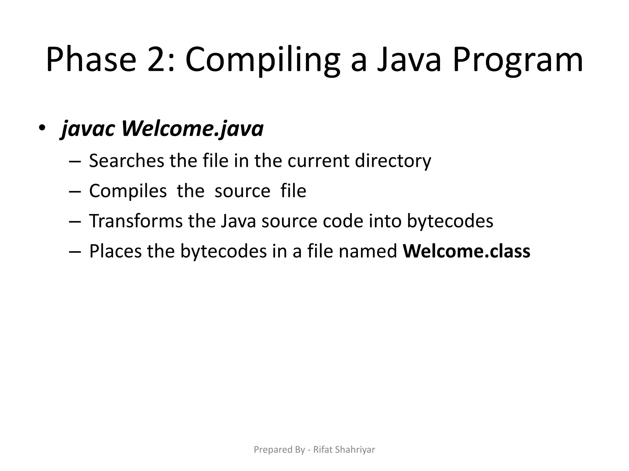 Phase 2: Compiling a Java Program
• javac Welcome.java
– Searches the file in the current directory
– Compiles the source file
– Transforms the Java source code into bytecodes
– Places the bytecodes in a file named Welcome.class
Prepared By - Rifat Shahriyar
 