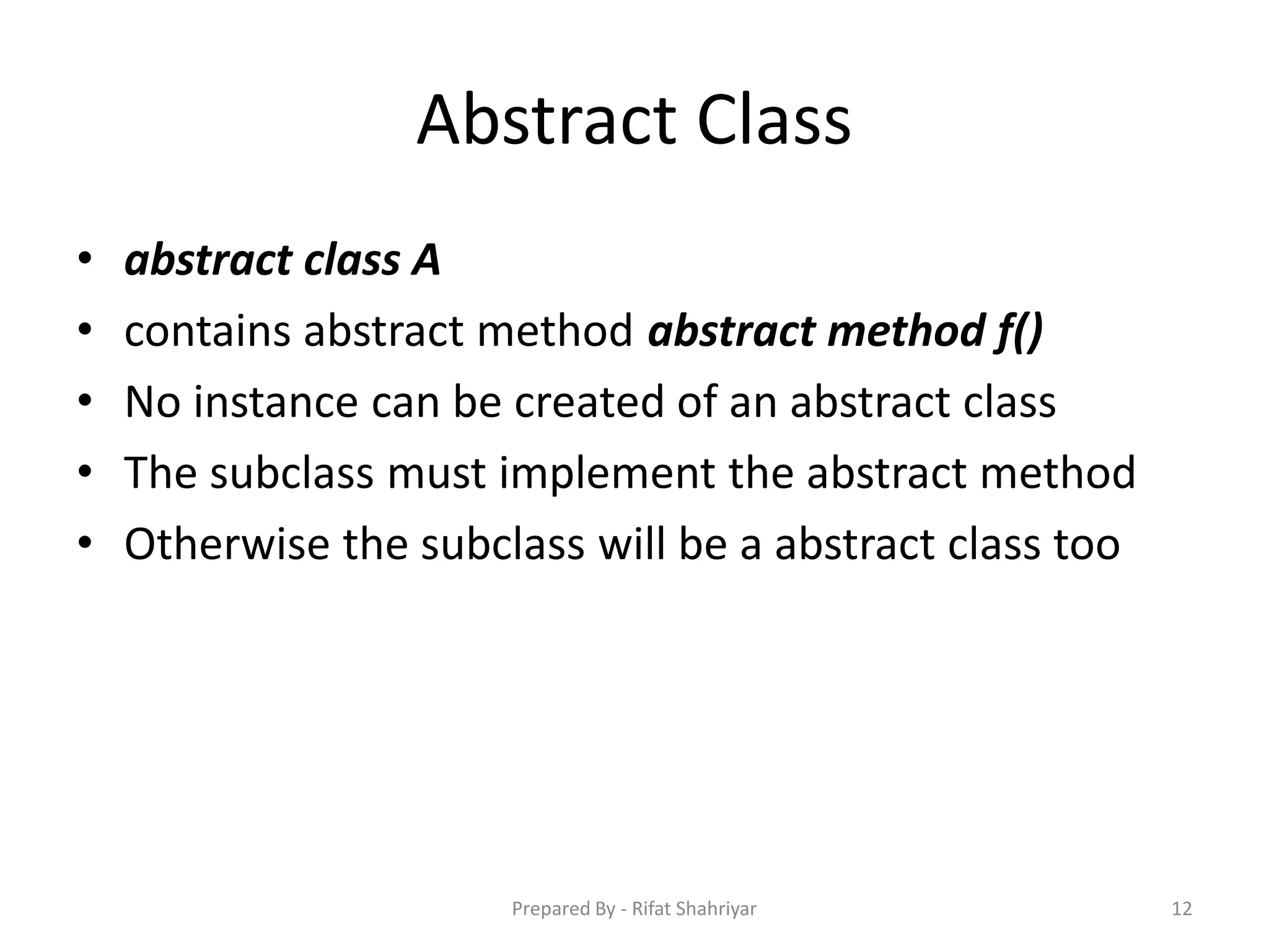 Abstract Class
• abstract class A
• contains abstract method abstract method f()
• No instance can be created of an abstract class
• The subclass must implement the abstract method
• Otherwise the subclass will be a abstract class too
12Prepared By - Rifat Shahriyar
 