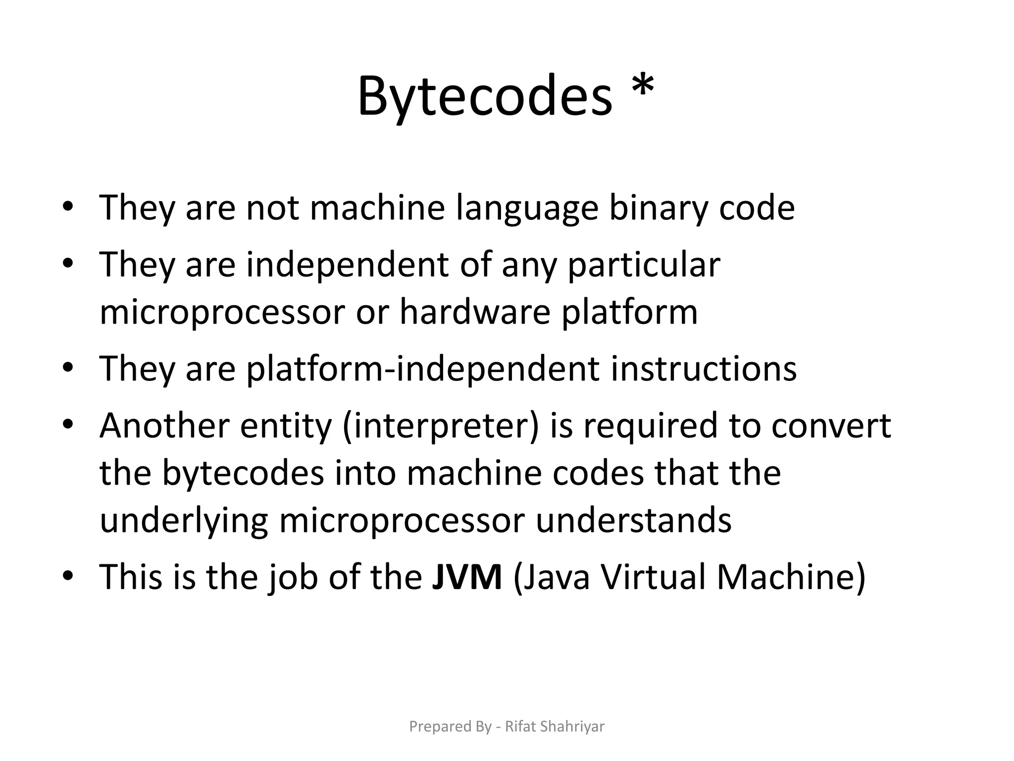 Bytecodes *
• They are not machine language binary code
• They are independent of any particular
microprocessor or hardware platform
• They are platform‐independent instructions
• Another entity (interpreter) is required to convert
the bytecodes into machine codes that the
underlying microprocessor understands
• This is the job of the JVM (Java Virtual Machine)
Prepared By - Rifat Shahriyar
 