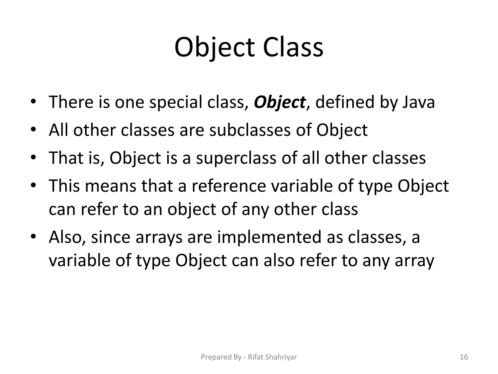 Object Class
• There is one special class, Object, defined by Java
• All other classes are subclasses of Object
• That is, Object is a superclass of all other classes
• This means that a reference variable of type Object
can refer to an object of any other class
• Also, since arrays are implemented as classes, a
variable of type Object can also refer to any array
16Prepared By - Rifat Shahriyar
 
