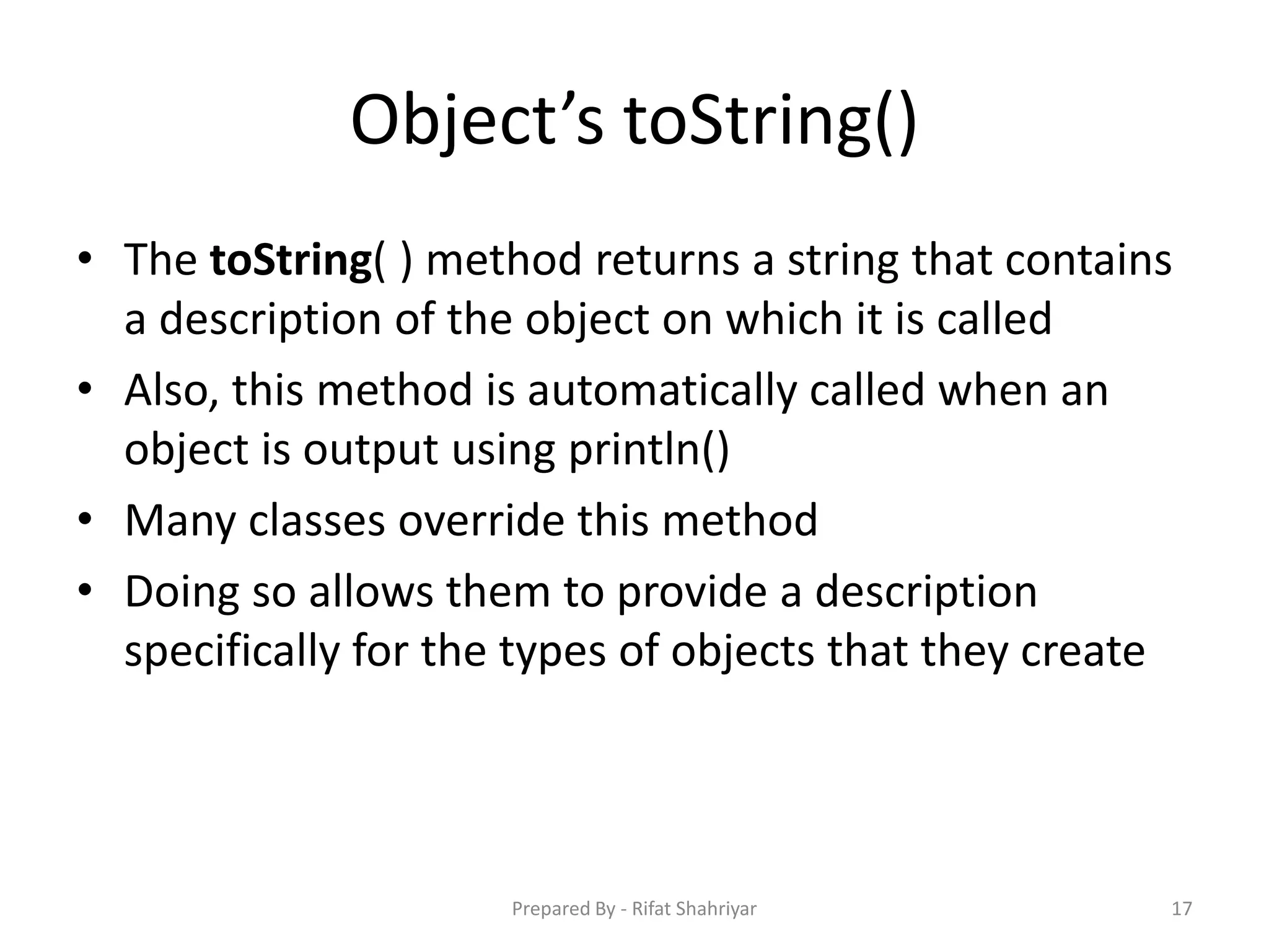 Object’s toString()
• The toString( ) method returns a string that contains
a description of the object on which it is called
• Also, this method is automatically called when an
object is output using println()
• Many classes override this method
• Doing so allows them to provide a description
specifically for the types of objects that they create
17Prepared By - Rifat Shahriyar
 