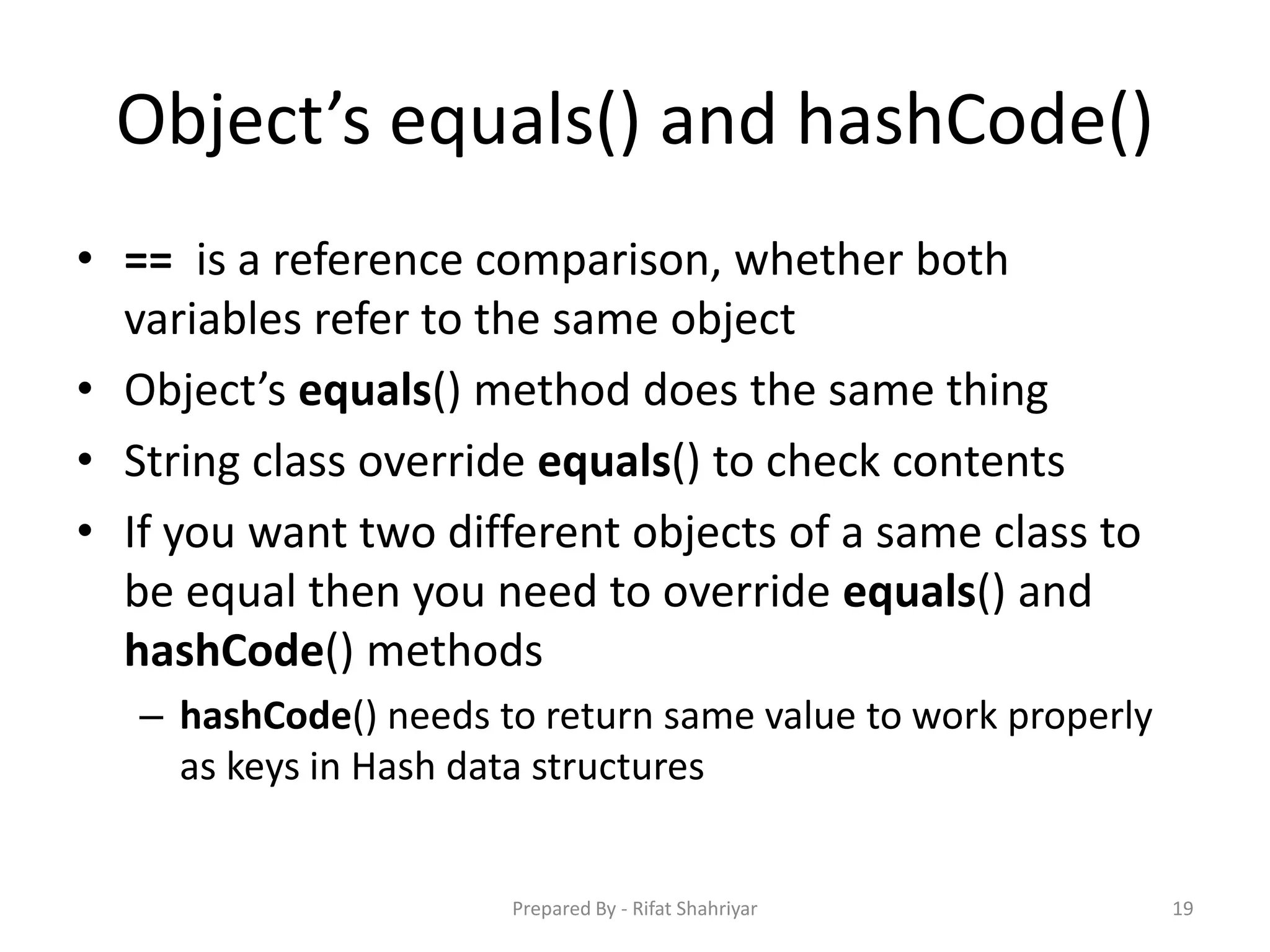Object’s equals() and hashCode()
• == is a reference comparison, whether both
variables refer to the same object
• Object’s equals() method does the same thing
• String class override equals() to check contents
• If you want two different objects of a same class to
be equal then you need to override equals() and
hashCode() methods
– hashCode() needs to return same value to work properly
as keys in Hash data structures
19Prepared By - Rifat Shahriyar
 