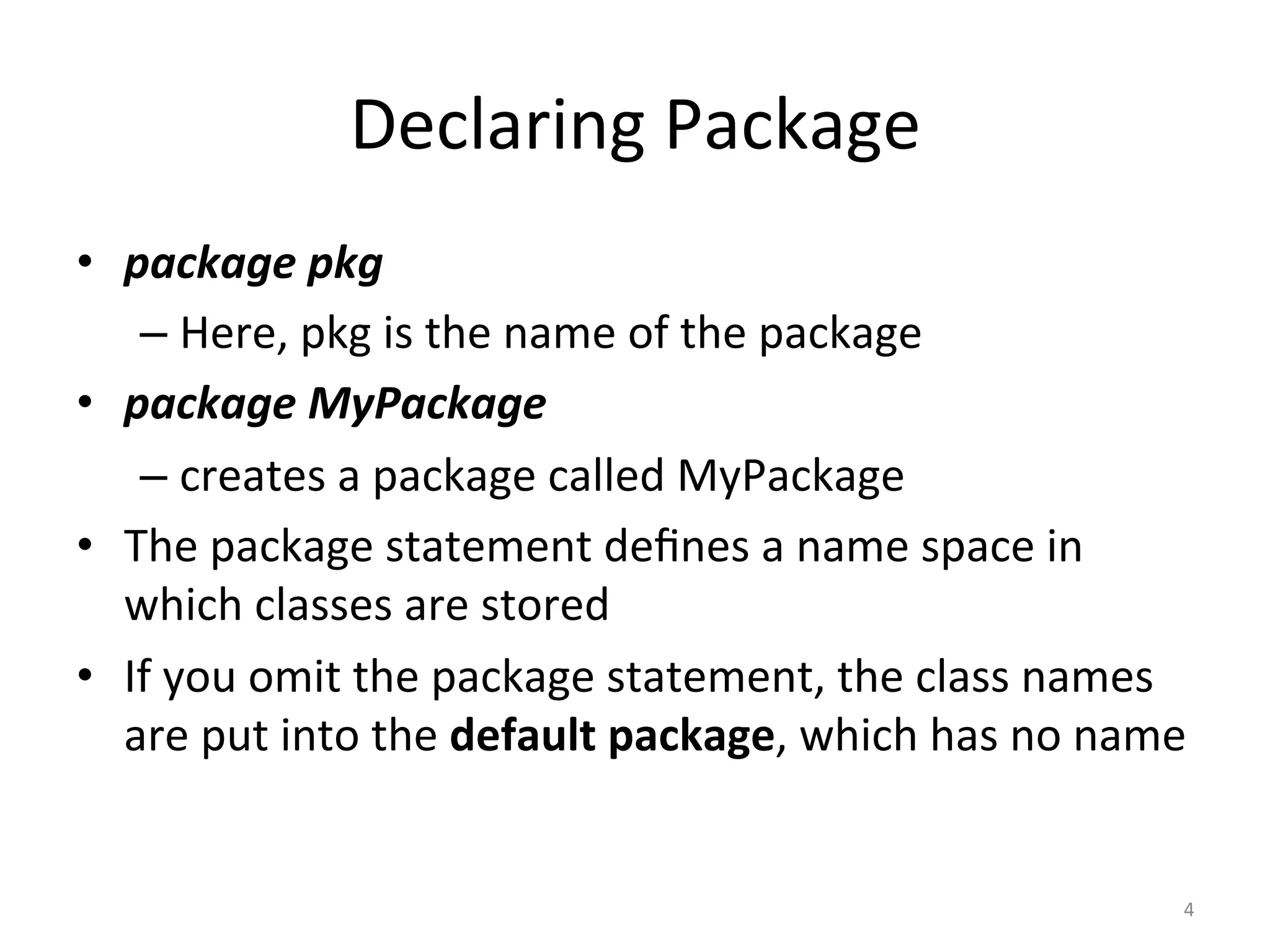 Declaring	Package	
•  package	pkg	
– Here,	pkg	is	the	name	of	the	package	
•  package	MyPackage	
– creates	a	package	called	MyPackage	
•  The	package	statement	deﬁnes	a	name	space	in	
which	classes	are	stored	
•  If	you	omit	the	package	statement,	the	class	names	
are	put	into	the	default	package,	which	has	no	name		
4	
 