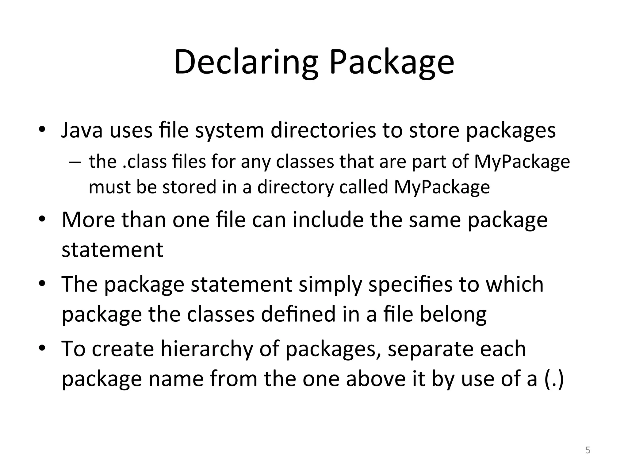 Declaring	Package	
•  Java	uses	ﬁle	system	directories	to	store	packages	
–  the	.class	ﬁles	for	any	classes	that	are	part	of	MyPackage	
must	be	stored	in	a	directory	called	MyPackage	
•  More	than	one	ﬁle	can	include	the	same	package	
statement	
•  The	package	statement	simply	speciﬁes	to	which	
package	the	classes	deﬁned	in	a	ﬁle	belong	
•  To	create	hierarchy	of	packages,	separate	each	
package	name	from	the	one	above	it	by	use	of	a	(.)	
5	
 