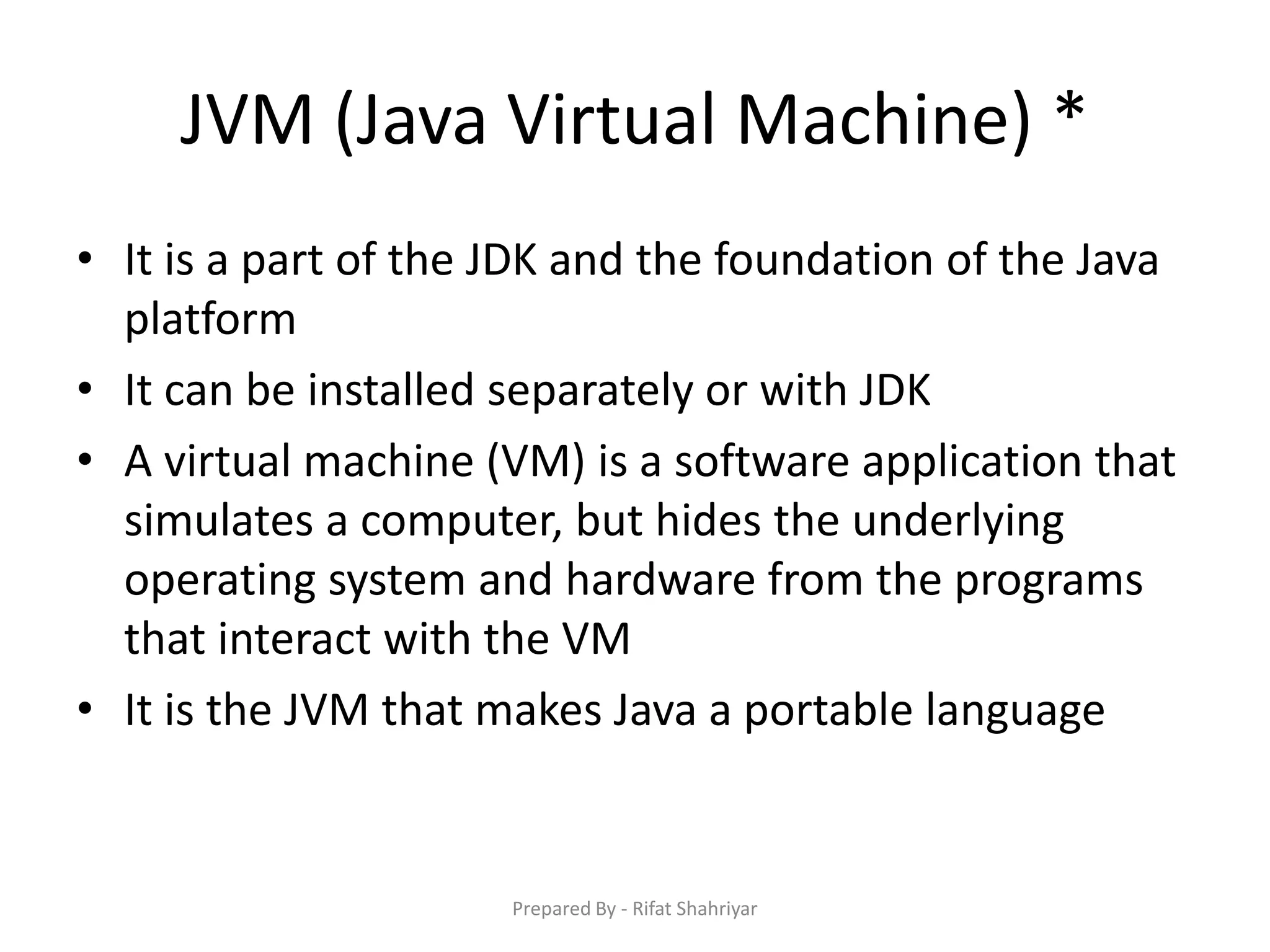 JVM (Java Virtual Machine) *
• It is a part of the JDK and the foundation of the Java
platform
• It can be installed separately or with JDK
• A virtual machine (VM) is a software application that
simulates a computer, but hides the underlying
operating system and hardware from the programs
that interact with the VM
• It is the JVM that makes Java a portable language
Prepared By - Rifat Shahriyar
 