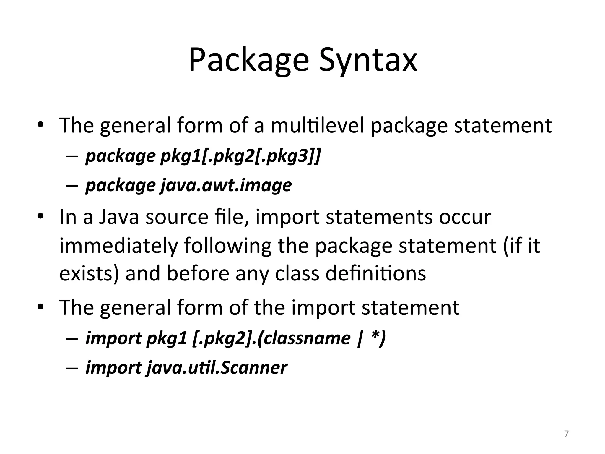 Package	Syntax	
•  The	general	form	of	a	mul5level	package	statement	
–  package	pkg1[.pkg2[.pkg3]]	
–  package	java.awt.image	
•  In	a	Java	source	ﬁle,	import	statements	occur	
immediately	following	the	package	statement	(if	it	
exists)	and	before	any	class	deﬁni5ons	
•  The	general	form	of	the	import	statement	
–  import	pkg1	[.pkg2].(classname	|	*)	
–  import	java.u2l.Scanner	
7	
 