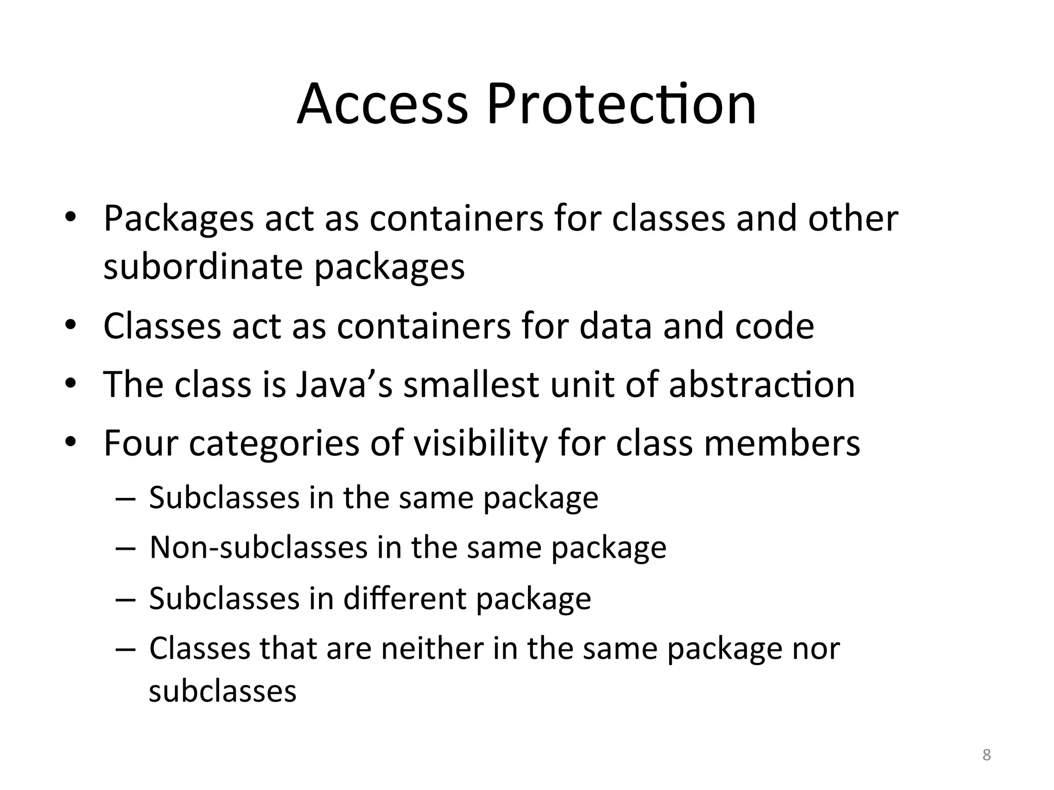 Access	Protec5on	
•  Packages	act	as	containers	for	classes	and	other	
subordinate	packages	
•  Classes	act	as	containers	for	data	and	code	
•  The	class	is	Java’s	smallest	unit	of	abstrac5on	
•  Four	categories	of	visibility	for	class	members	
–  Subclasses	in	the	same	package	
–  Non-subclasses	in	the	same	package	
–  Subclasses	in	diﬀerent	package		
–  Classes	that	are	neither	in	the	same	package	nor	
subclasses	
8	
 