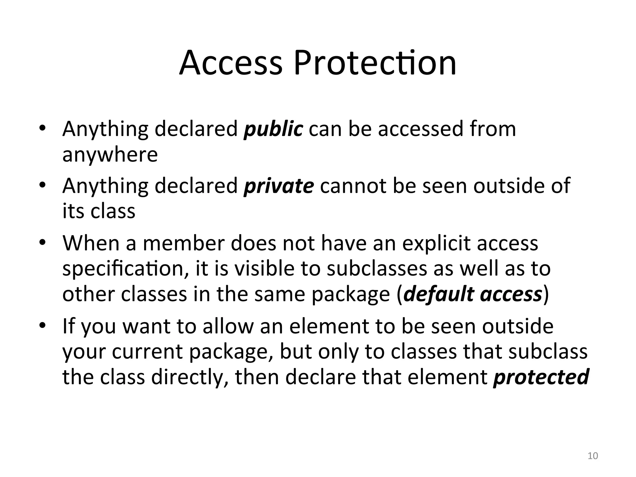 Access	Protec5on	
•  Anything	declared	public	can	be	accessed	from	
anywhere	
•  Anything	declared	private	cannot	be	seen	outside	of	
its	class	
•  When	a	member	does	not	have	an	explicit	access	
speciﬁca5on,	it	is	visible	to	subclasses	as	well	as	to	
other	classes	in	the	same	package	(default	access)	
•  If	you	want	to	allow	an	element	to	be	seen	outside	
your	current	package,	but	only	to	classes	that	subclass	
the	class	directly,	then	declare	that	element	protected	
10	
 