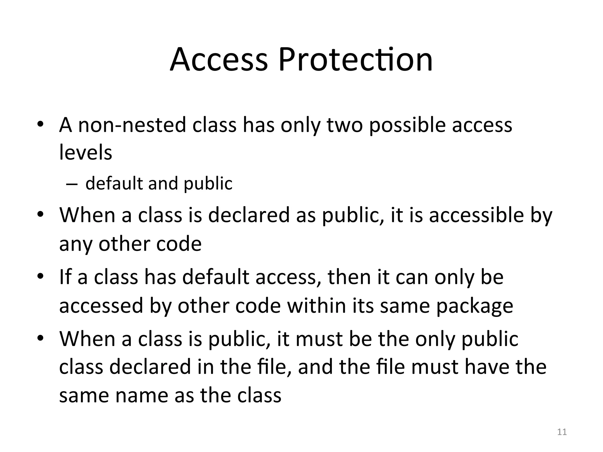 Access	Protec5on	
•  A	non-nested	class	has	only	two	possible	access	
levels	
–  default	and	public	
•  When	a	class	is	declared	as	public,	it	is	accessible	by	
any	other	code	
•  If	a	class	has	default	access,	then	it	can	only	be	
accessed	by	other	code	within	its	same	package	
•  When	a	class	is	public,	it	must	be	the	only	public	
class	declared	in	the	ﬁle,	and	the	ﬁle	must	have	the	
same	name	as	the	class	
11	
 