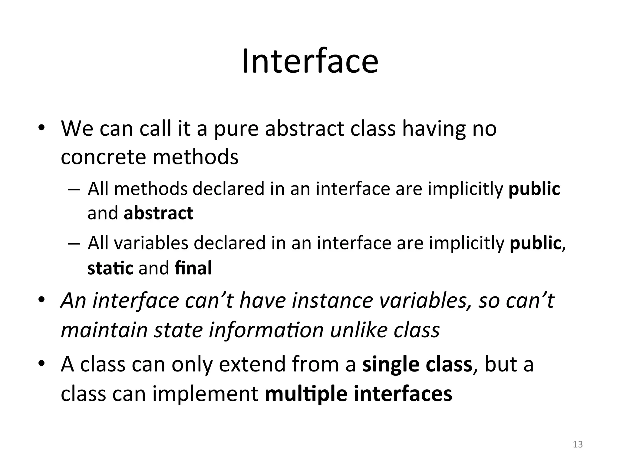 Interface	
•  We	can	call	it	a	pure	abstract	class	having	no	
concrete	methods	
–  All	methods	declared	in	an	interface	are	implicitly	public	
and	abstract	
–  All	variables	declared	in	an	interface	are	implicitly	public,	
sta@c	and	ﬁnal	
•  An	interface	can’t	have	instance	variables,	so	can’t	
maintain	state	informa4on	unlike	class	
•  A	class	can	only	extend	from	a	single	class,	but	a	
class	can	implement	mul@ple	interfaces	
13	
 