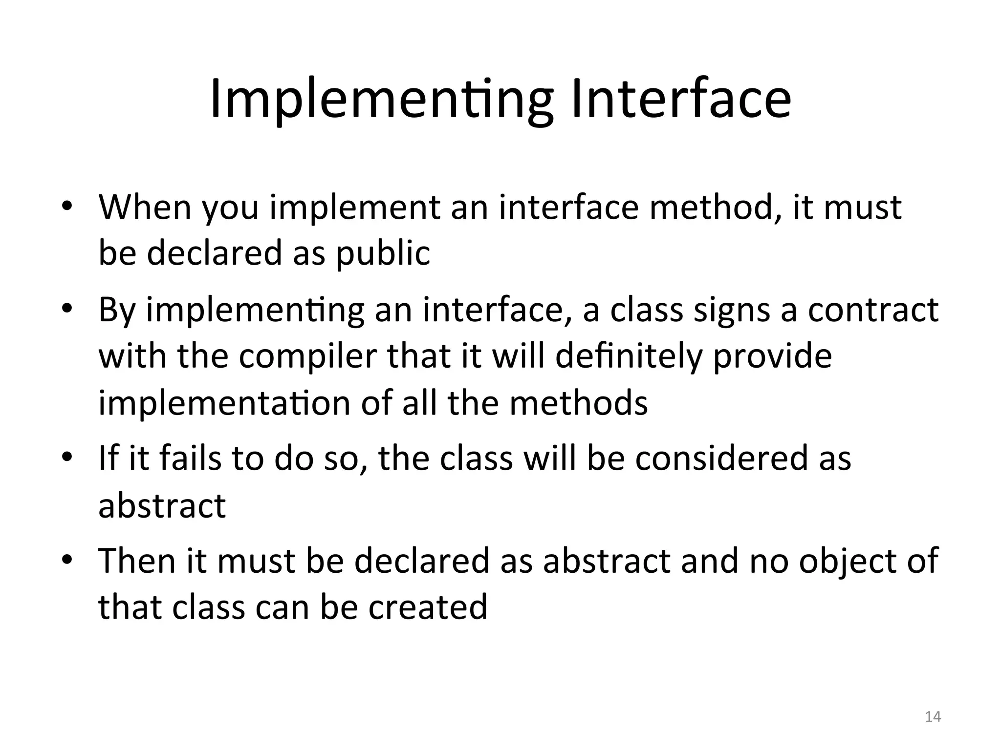 Implemen5ng	Interface	
•  When	you	implement	an	interface	method,	it	must	
be	declared	as	public	
•  By	implemen5ng	an	interface,	a	class	signs	a	contract	
with	the	compiler	that	it	will	deﬁnitely	provide	
implementa5on	of	all	the	methods	
•  If	it	fails	to	do	so,	the	class	will	be	considered	as	
abstract	
•  Then	it	must	be	declared	as	abstract	and	no	object	of	
that	class	can	be	created	
14	
 