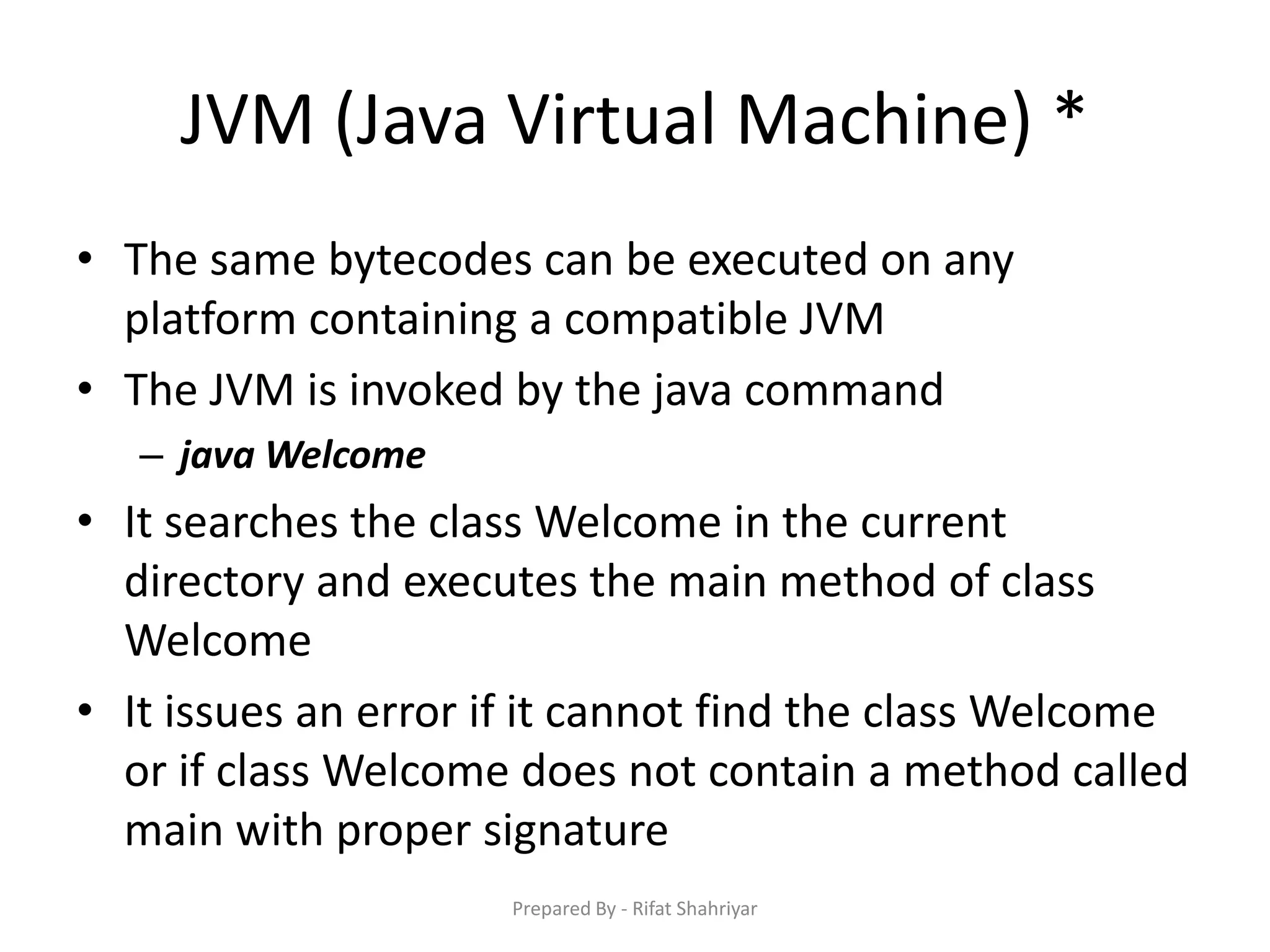 JVM (Java Virtual Machine) *
• The same bytecodes can be executed on any
platform containing a compatible JVM
• The JVM is invoked by the java command
– java Welcome
• It searches the class Welcome in the current
directory and executes the main method of class
Welcome
• It issues an error if it cannot find the class Welcome
or if class Welcome does not contain a method called
main with proper signature
Prepared By - Rifat Shahriyar
 